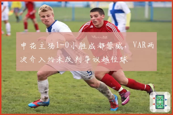 申花主场1-0小胜成都蓉城，VAR两次介入均未改判争议越位球