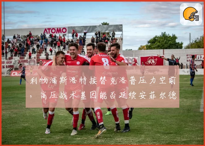 利物浦斯洛特接替克洛普压力空前，高压战术基因能否延续安菲尔德传统？