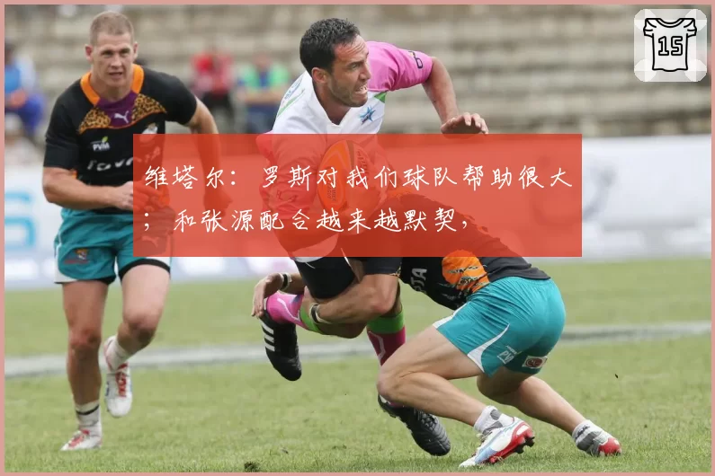 维塔尔：罗斯对我们球队帮助很大；和张源配合越来越默契，