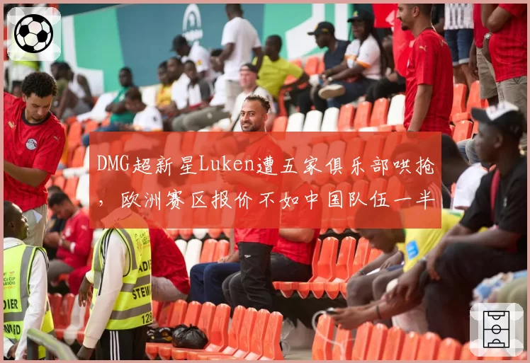 DMG超新星Luken遭五家俱乐部哄抢,欧洲赛区报价不如中国队伍一半怎么选?