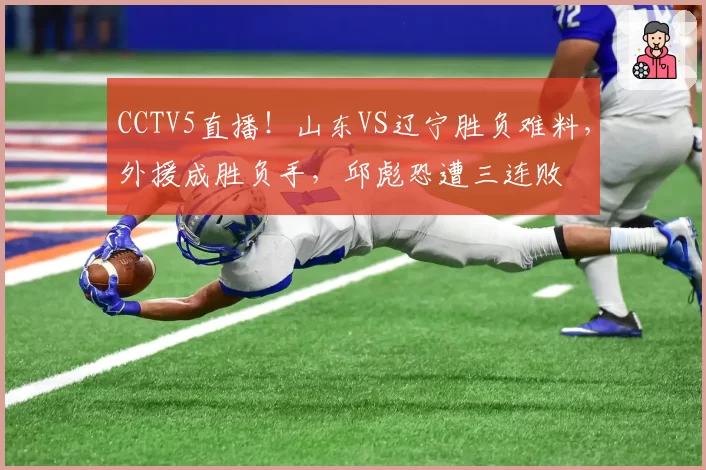 CCTV5直播!山东VS辽宁胜负难料,外援成胜负手,邱彪恐遭三连败
