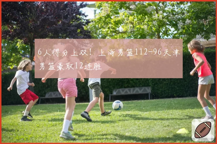 6人得分上双！上海男篮112-96天津男篮豪取12连胜