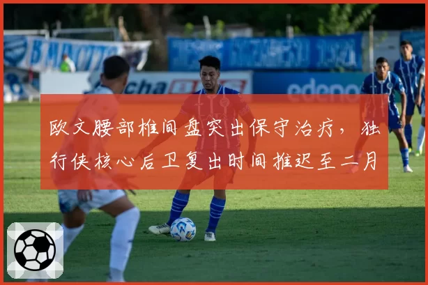 欧文腰部椎间盘突出保守治疗,独行侠核心后卫复出时间推迟至二月
