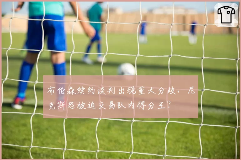 布伦森续约谈判出现重大分歧，尼克斯恐被迫交易队内得分王？
