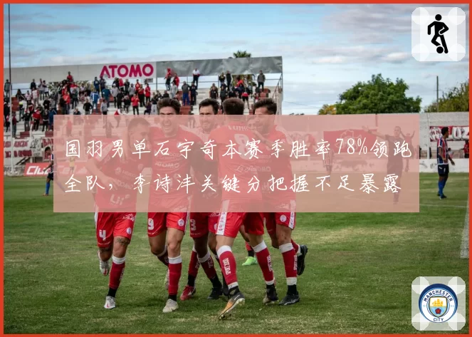国羽男单石宇奇本赛季胜率78%领跑全队,李诗沣关键分把握不足暴露短板