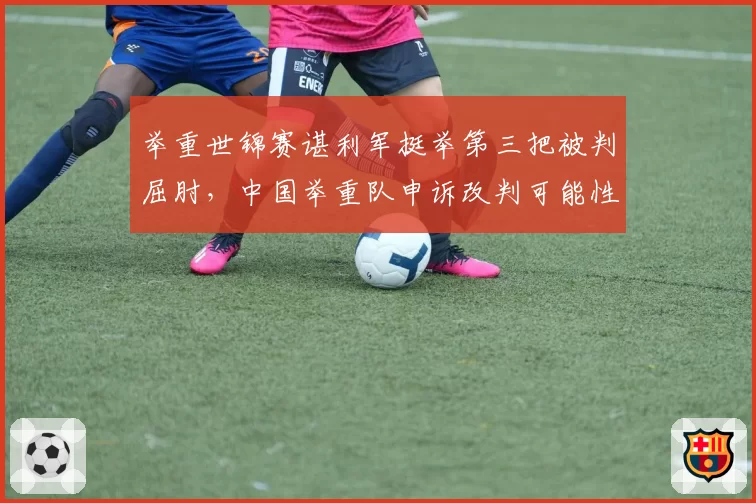 举重世锦赛谌利军挺举第三把被判屈肘，中国举重队申诉改判可能性多大？