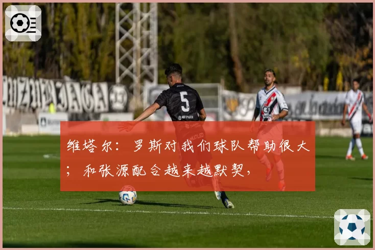维塔尔:罗斯对我们球队帮助很大;和张源配合越来越默契,