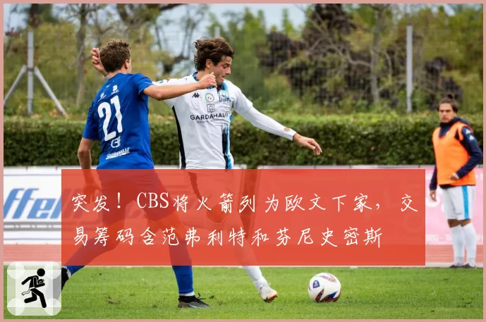 突发!CBS将火箭列为欧文下家,交易筹码含范弗利特和芬尼史密斯