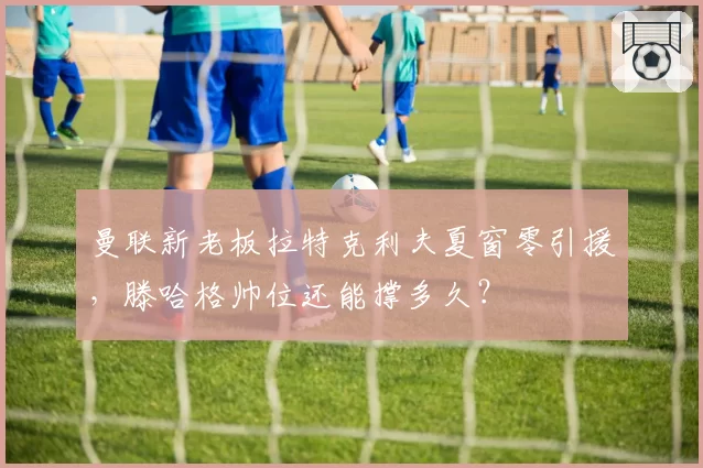 曼联新老板拉特克利夫夏窗零引援，滕哈格帅位还能撑多久？