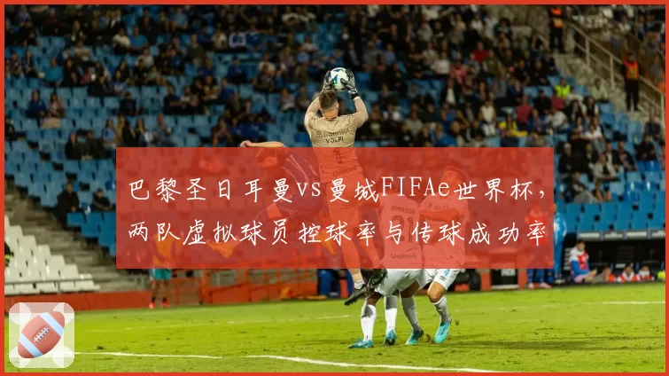 巴黎圣日耳曼vs曼城FIFAe世界杯，两队虚拟球员控球率与传球成功率差距