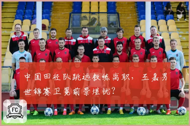 中国田径队跳远教练离职，王嘉男世锦赛卫冕前景堪忧？
