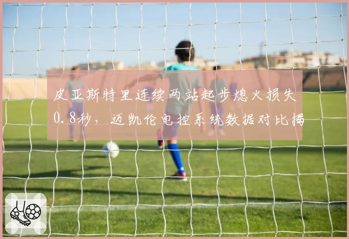 皮亚斯特里连续两站起步熄火损失0.8秒，迈凯伦电控系统数据对比揭示设计缺陷