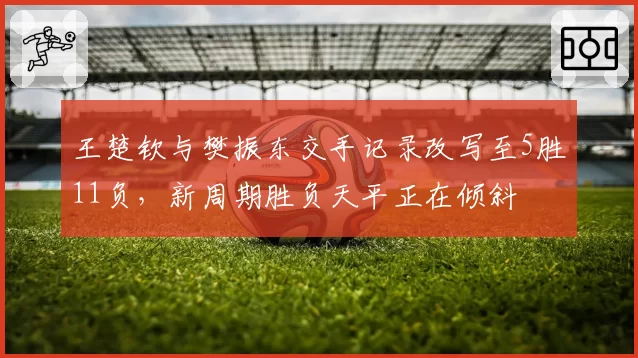 王楚钦与樊振东交手记录改写至5胜11负，新周期胜负天平正在倾斜