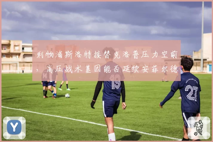 利物浦斯洛特接替克洛普压力空前，高压战术基因能否延续安菲尔德传统？