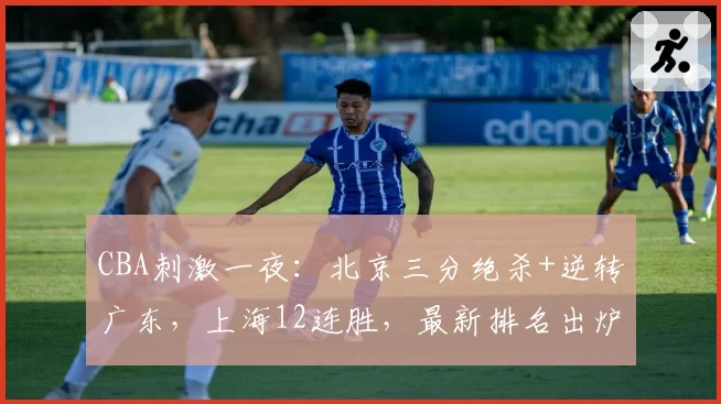 CBA刺激一夜:北京三分绝杀+逆转广东,上海12连胜,最新排名出炉