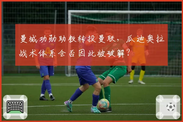 曼城功勋助教转投曼联,瓜迪奥拉战术体系会否因此被破解?