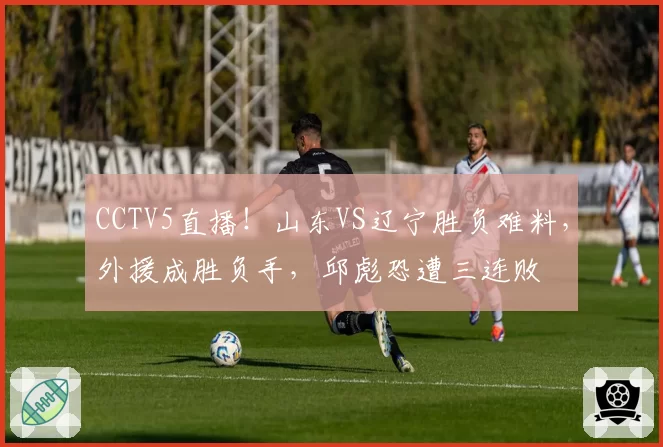 CCTV5直播!山东VS辽宁胜负难料,外援成胜负手,邱彪恐遭三连败