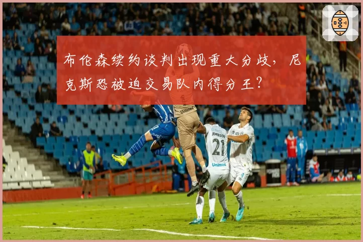布伦森续约谈判出现重大分歧,尼克斯恐被迫交易队内得分王?