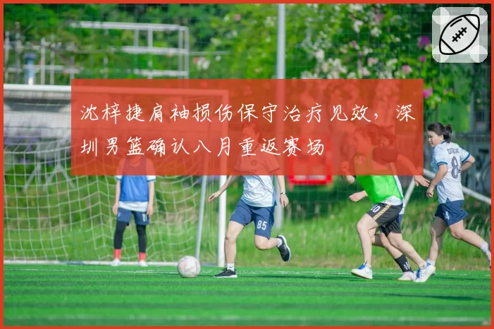 沈梓捷肩袖损伤保守治疗见效,深圳男篮确认八月重返赛场