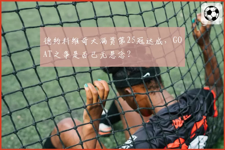 德约科维奇大满贯第25冠达成,GOAT之争是否已无悬念?