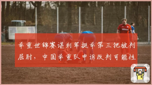 举重世锦赛谌利军挺举第三把被判屈肘，中国举重队申诉改判可能性多大？