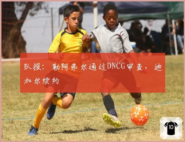 队报:勒阿弗尔通过DNCG审查,迪加尔续约