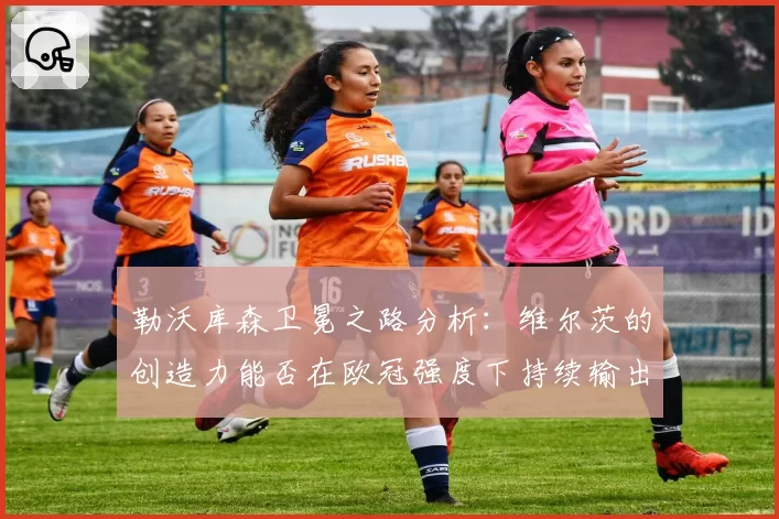 勒沃库森卫冕之路分析：维尔茨的创造力能否在欧冠强度下持续输出？