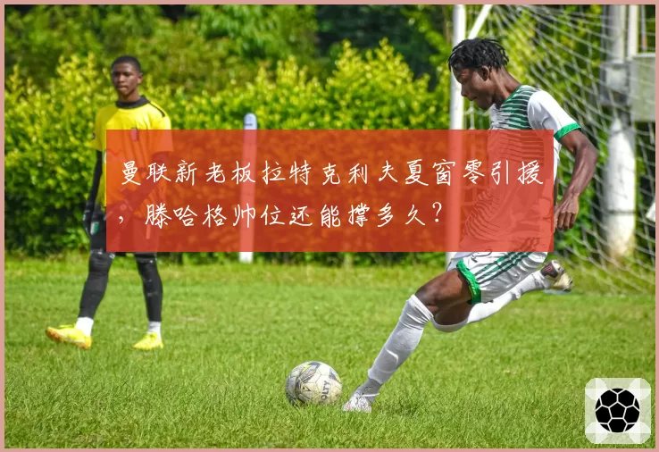 曼联新老板拉特克利夫夏窗零引援,滕哈格帅位还能撑多久?