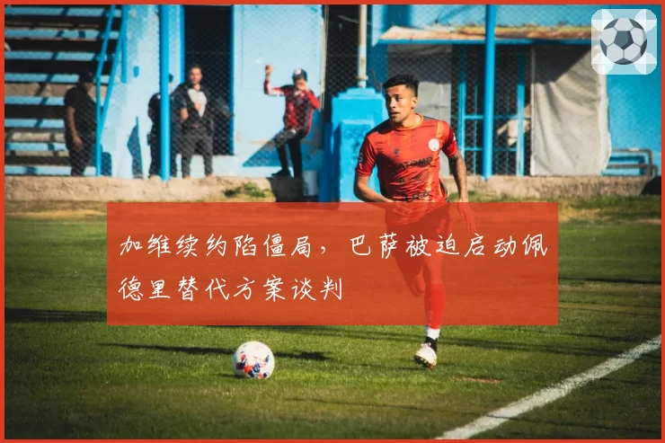 加维续约陷僵局，巴萨被迫启动佩德里替代方案谈判
