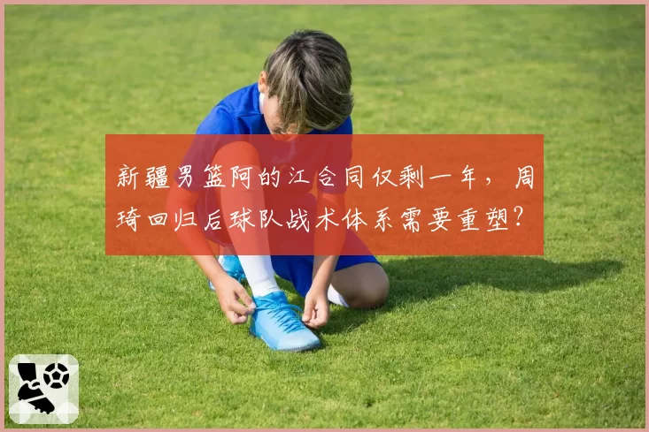 新疆男篮阿的江合同仅剩一年，周琦回归后球队战术体系需要重塑？