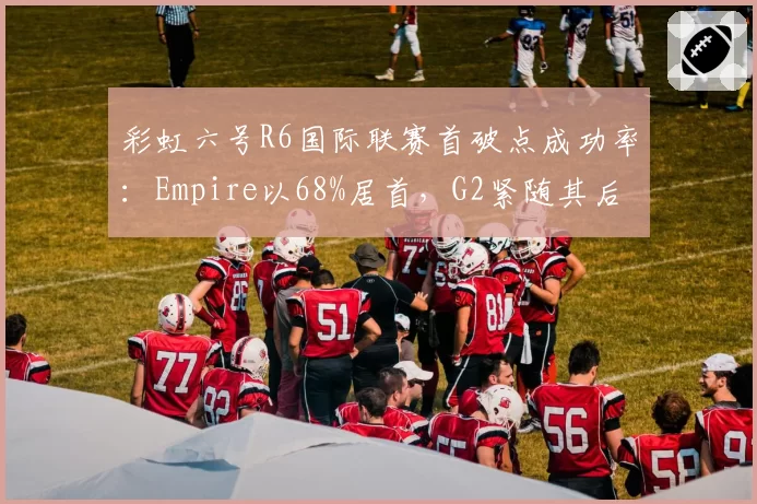 彩虹六号R6国际联赛首破点成功率：Empire以68%居首，G2紧随其后