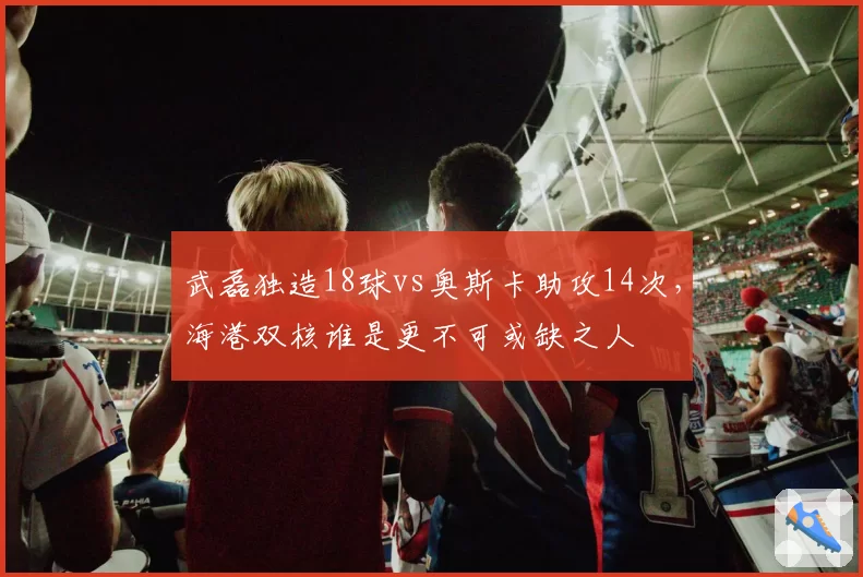 武磊独造18球vs奥斯卡助攻14次,海港双核谁是更不可或缺之人
