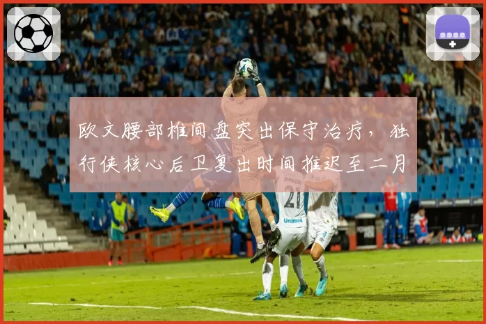 欧文腰部椎间盘突出保守治疗,独行侠核心后卫复出时间推迟至二月