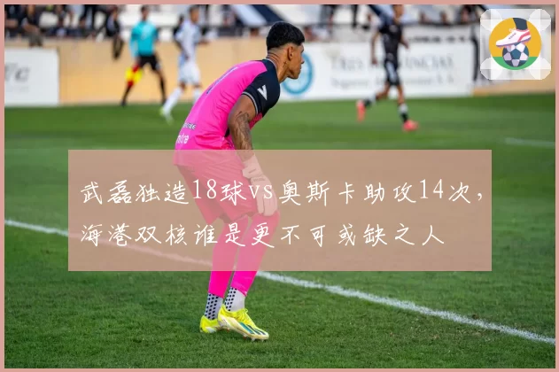 武磊独造18球vs奥斯卡助攻14次,海港双核谁是更不可或缺之人