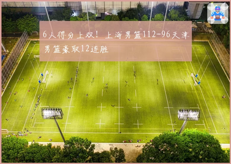 6人得分上双！上海男篮112-96天津男篮豪取12连胜