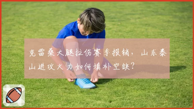 克雷桑大腿拉伤赛季报销，山东泰山进攻火力如何填补空缺？