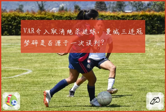 VAR介入取消绝杀进球,曼城三连冠梦碎是否源于一次误判?