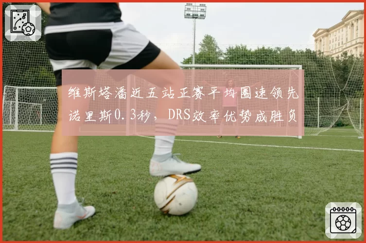 维斯塔潘近五站正赛平均圈速领先诺里斯0.3秒，DRS效率优势成胜负手