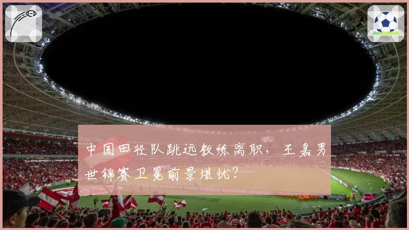 中国田径队跳远教练离职,王嘉男世锦赛卫冕前景堪忧?