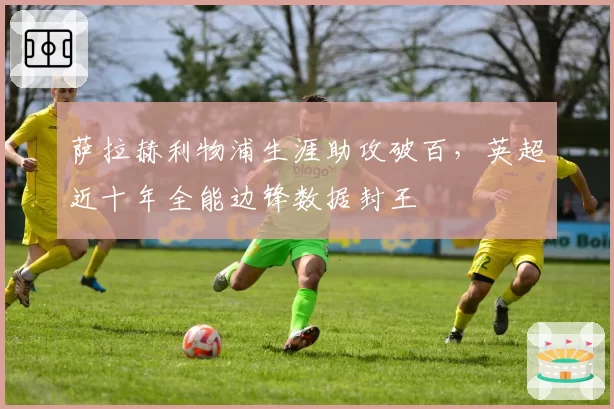萨拉赫利物浦生涯助攻破百，英超近十年全能边锋数据封王