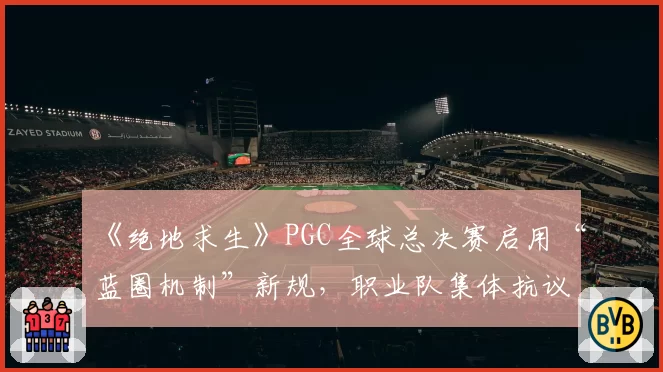 《绝地求生》PGC全球总决赛启用“蓝圈机制”新规，职业队集体抗议比赛变“彩票”