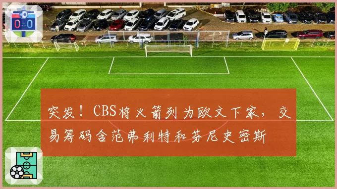 突发!CBS将火箭列为欧文下家,交易筹码含范弗利特和芬尼史密斯