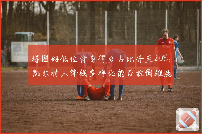 塔图姆低位背身得分占比升至20%，凯尔特人锋线多样化能否抗衡雄鹿？