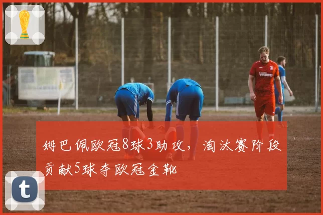 姆巴佩欧冠8球3助攻,淘汰赛阶段贡献5球夺欧冠金靴