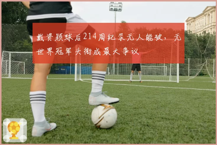 戴资颖球后214周纪录无人能破，无世界冠军头衔成最大争议
