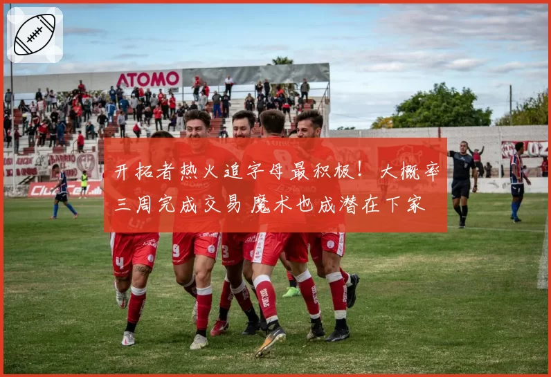 开拓者热火追字母最积极!大概率三周完成交易 魔术也成潜在下家