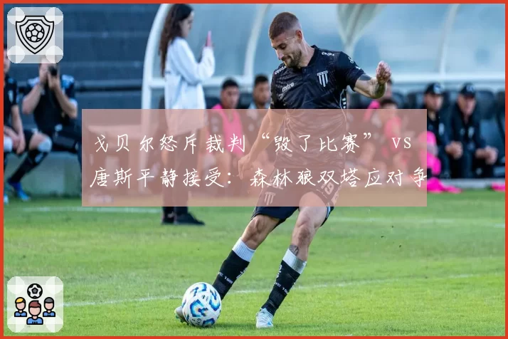 戈贝尔怒斥裁判“毁了比赛” vs 唐斯平静接受:森林狼双塔应对争议方式迥异