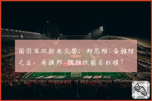 国羽混双新老交替：郑思维_黄雅琼之后，蒋振邦_魏雅欣能否扛旗？