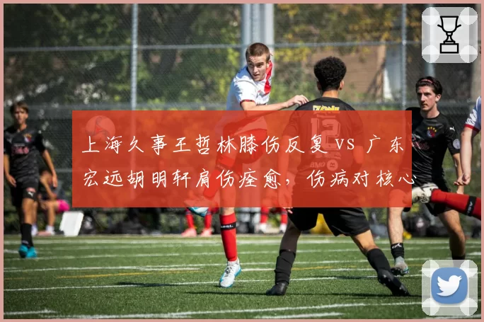 上海久事王哲林膝伤反复 vs 广东宏远胡明轩肩伤痊愈，伤病对核心球员影响截然不同