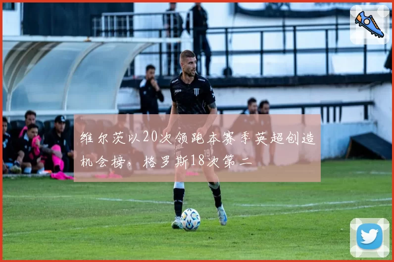 维尔茨以20次领跑本赛季英超创造机会榜,格罗斯18次第二